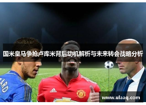 国米皇马争抢卢库米背后动机解析与未来转会战略分析