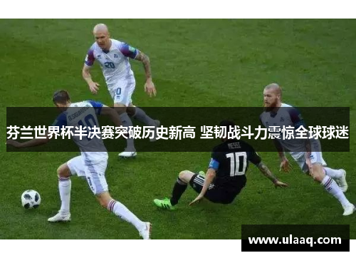 芬兰世界杯半决赛突破历史新高 坚韧战斗力震惊全球球迷