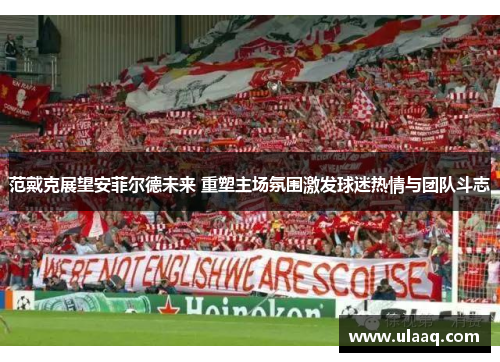 范戴克展望安菲尔德未来 重塑主场氛围激发球迷热情与团队斗志 范戴克展望安菲尔德未来 重塑主场氛围激发球迷热情与团队斗志