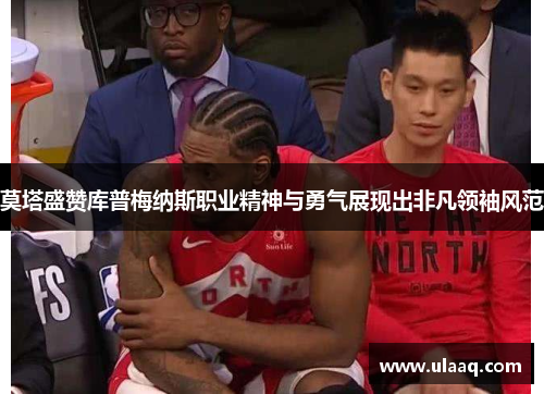 莫塔盛赞库普梅纳斯职业精神与勇气展现出非凡领袖风范 莫塔盛赞库普梅纳斯职业精神与勇气展现出非凡领袖风范